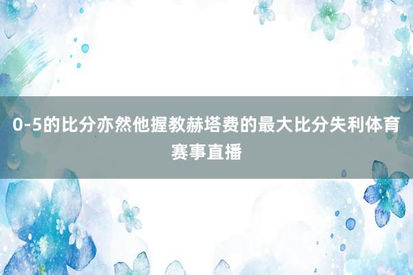 0-5的比分亦然他握教赫塔费的最大比分失利体育赛事直播