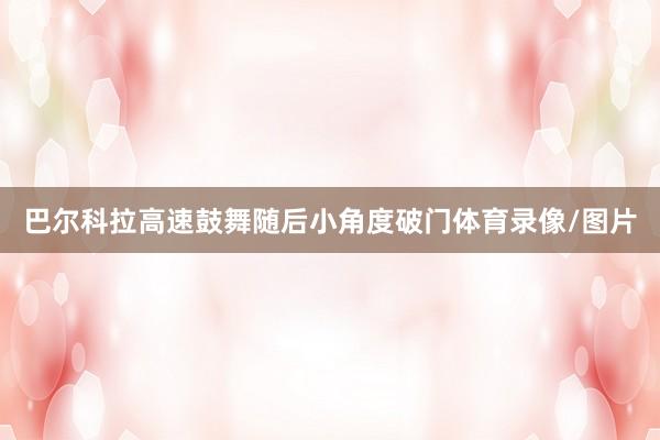 巴尔科拉高速鼓舞随后小角度破门体育录像/图片