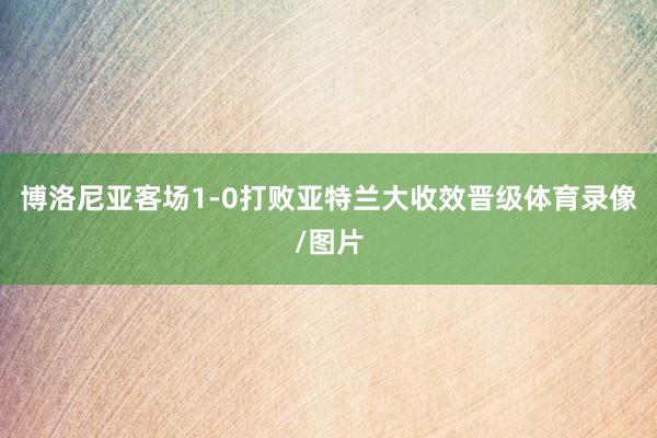 博洛尼亚客场1-0打败亚特兰大收效晋级体育录像/图片