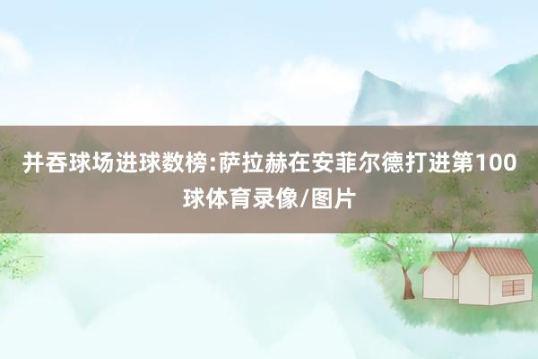并吞球场进球数榜:萨拉赫在安菲尔德打进第100球体育录像/图片