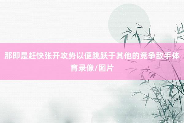 那即是赶快张开攻势以便跳跃于其他的竞争敌手体育录像/图片