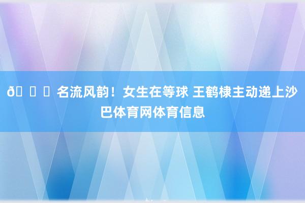 😍名流风韵！女生在等球 王鹤棣主动递上沙巴体育网体育信息