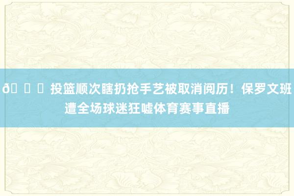 😂投篮顺次瞎扔抢手艺被取消阅历！保罗文班遭全场球迷狂嘘体育赛事直播