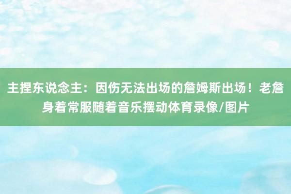 主捏东说念主：因伤无法出场的詹姆斯出场！老詹身着常服随着音乐摆动体育录像/图片