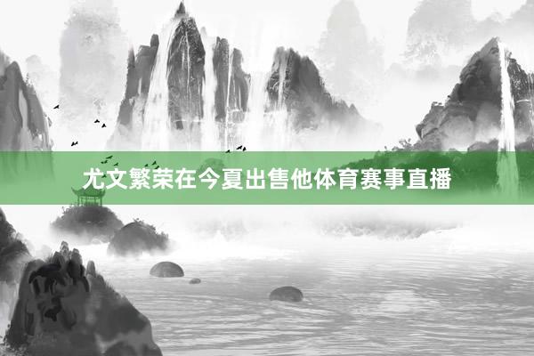 尤文繁荣在今夏出售他体育赛事直播