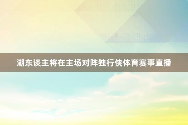 湖东谈主将在主场对阵独行侠体育赛事直播