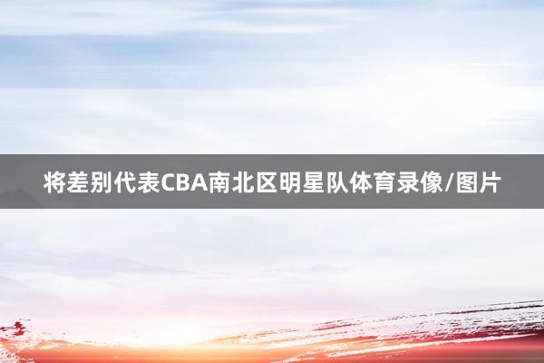 将差别代表CBA南北区明星队体育录像/图片