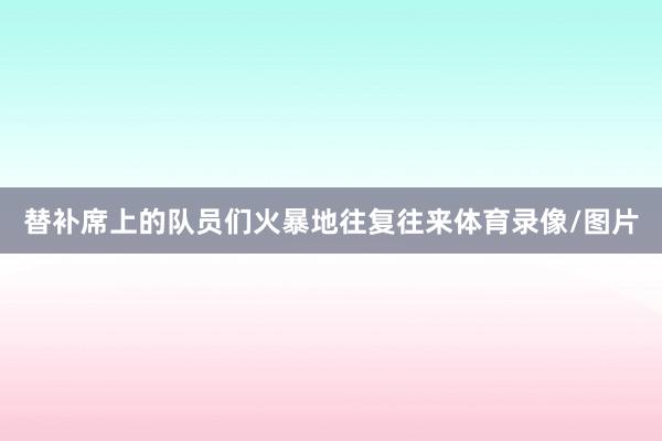 替补席上的队员们火暴地往复往来体育录像/图片