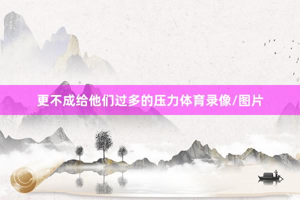 更不成给他们过多的压力体育录像/图片