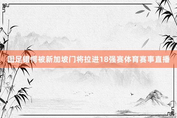 国足错愕被新加坡门将拉进18强赛体育赛事直播