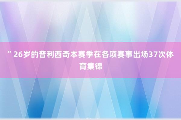 ”26岁的普利西奇本赛季在各项赛事出场37次体育集锦