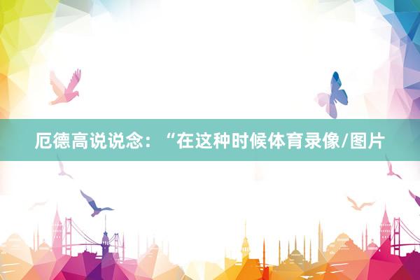 厄德高说说念：“在这种时候体育录像/图片
