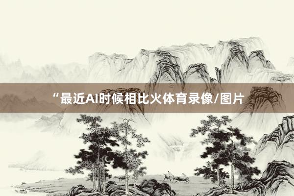 “最近AI时候相比火体育录像/图片
