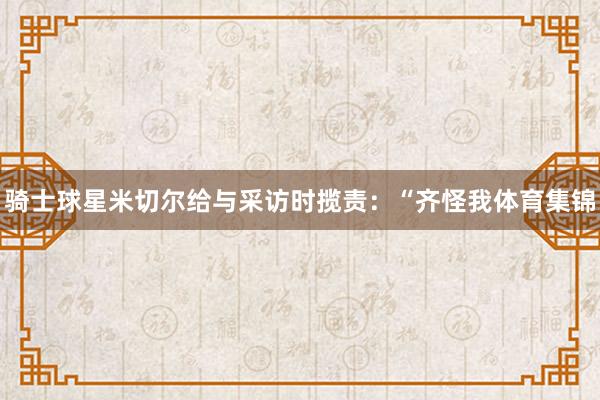 骑士球星米切尔给与采访时揽责：“齐怪我体育集锦