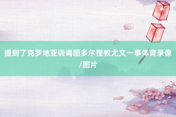 提到了克罗地亚训诲图多尔捏教尤文一事体育录像/图片