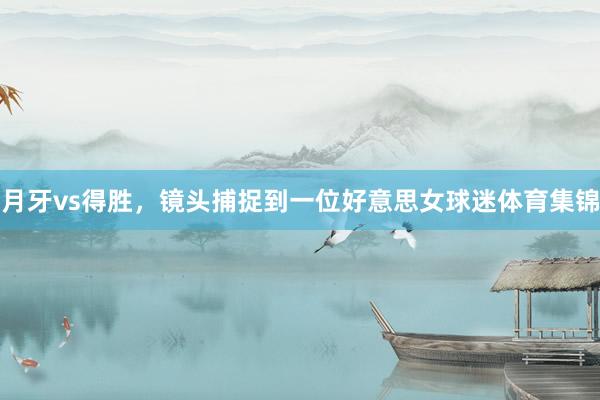 月牙vs得胜，镜头捕捉到一位好意思女球迷体育集锦