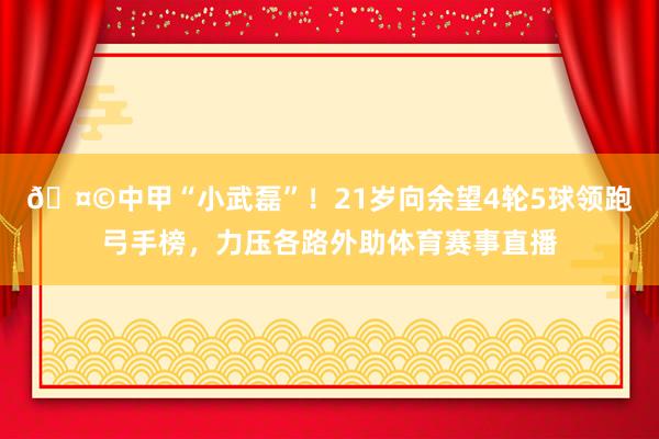 🤩中甲“小武磊”！21岁向余望4轮5球领跑弓手榜，力压各路外助体育赛事直播