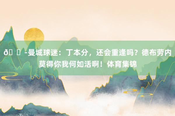 😭曼城球迷：丁本分，还会重逢吗？德布劳内莫得你我何如活啊！体育集锦