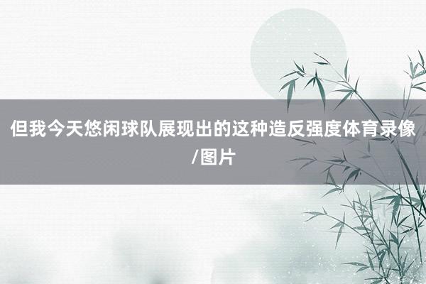 但我今天悠闲球队展现出的这种造反强度体育录像/图片
