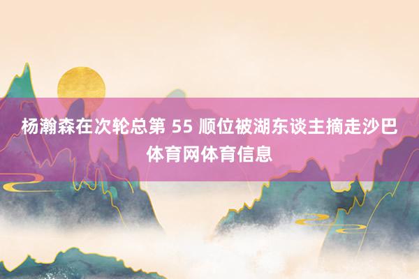 杨瀚森在次轮总第 55 顺位被湖东谈主摘走沙巴体育网体育信息