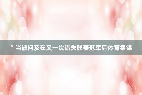 ”当被问及在又一次错失联赛冠军后体育集锦