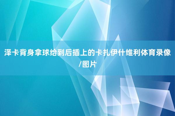 泽卡背身拿球给到后插上的卡扎伊什维利体育录像/图片