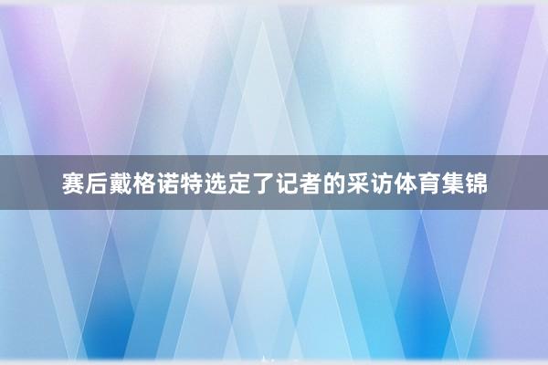 赛后戴格诺特选定了记者的采访体育集锦