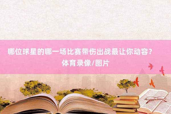 哪位球星的哪一场比赛带伤出战最让你动容？    体育录像/图片
