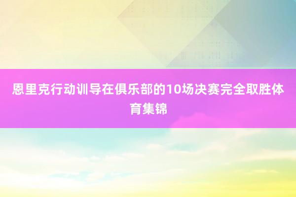 恩里克行动训导在俱乐部的10场决赛完全取胜体育集锦