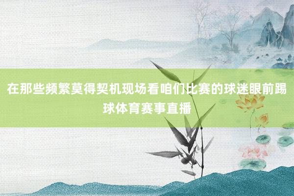 在那些频繁莫得契机现场看咱们比赛的球迷眼前踢球体育赛事直播