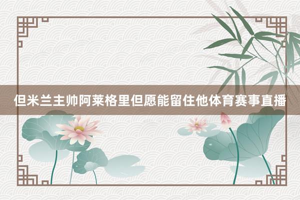 但米兰主帅阿莱格里但愿能留住他体育赛事直播