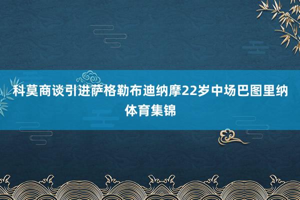 科莫商谈引进萨格勒布迪纳摩22岁中场巴图里纳体育集锦