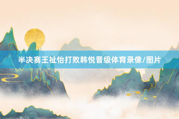 半决赛王祉怡打败韩悦晋级体育录像/图片