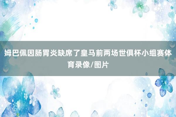 姆巴佩因肠胃炎缺席了皇马前两场世俱杯小组赛体育录像/图片