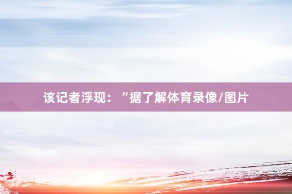 该记者浮现：“据了解体育录像/图片