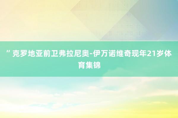 ”克罗地亚前卫弗拉尼奥-伊万诺维奇现年21岁体育集锦