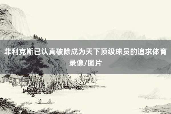 菲利克斯已认真破除成为天下顶级球员的追求体育录像/图片