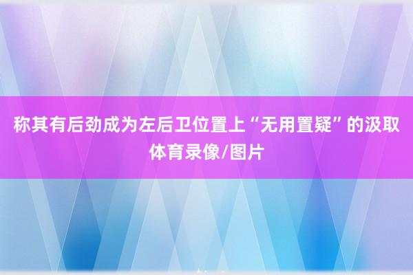 称其有后劲成为左后卫位置上“无用置疑”的汲取体育录像/图片