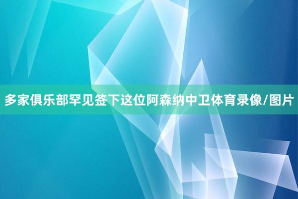 多家俱乐部罕见签下这位阿森纳中卫体育录像/图片