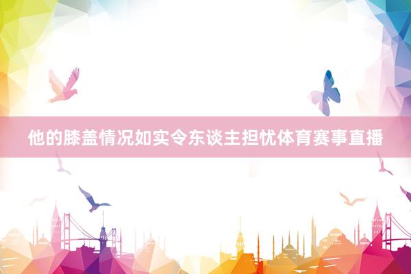 他的膝盖情况如实令东谈主担忧体育赛事直播