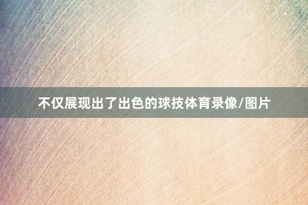 不仅展现出了出色的球技体育录像/图片