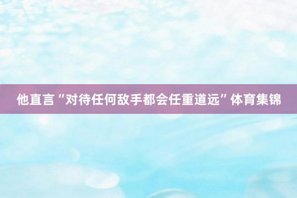 他直言“对待任何敌手都会任重道远”体育集锦