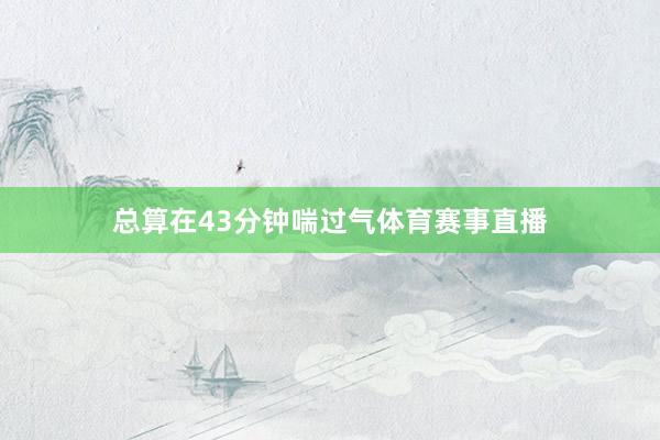 总算在43分钟喘过气体育赛事直播
