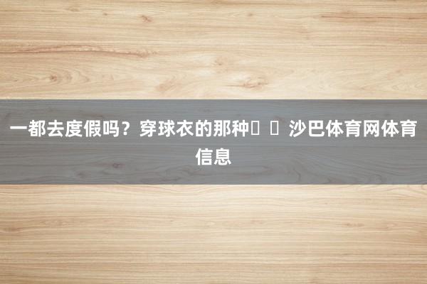 一都去度假吗？穿球衣的那种⛱️沙巴体育网体育信息