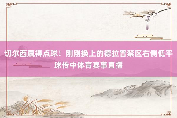 切尔西赢得点球！刚刚换上的德拉普禁区右侧低平球传中体育赛事直播