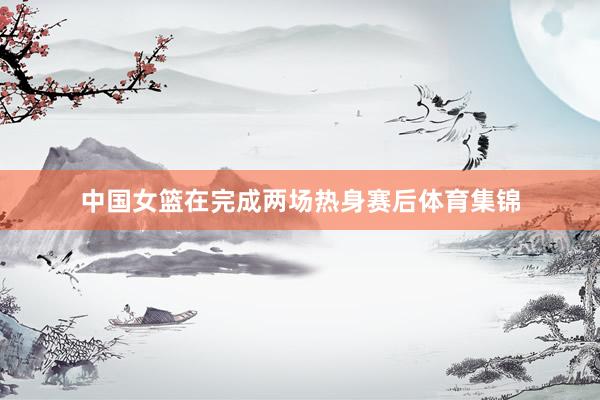 中国女篮在完成两场热身赛后体育集锦