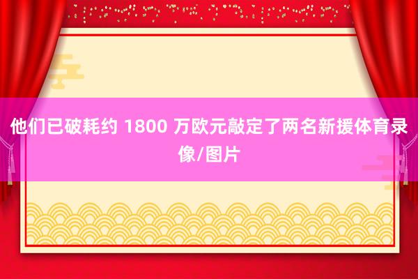 他们已破耗约 1800 万欧元敲定了两名新援体育录像/图片