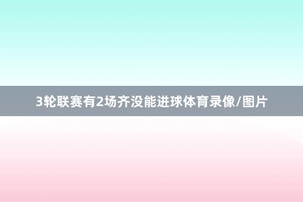 3轮联赛有2场齐没能进球体育录像/图片