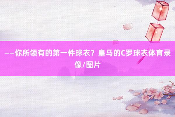 ——你所领有的第一件球衣？皇马的C罗球衣体育录像/图片