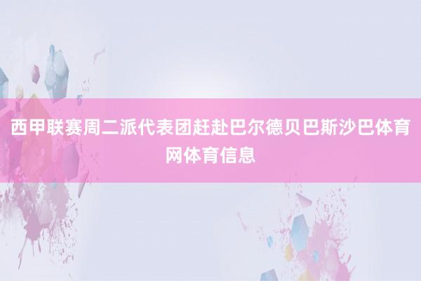 西甲联赛周二派代表团赶赴巴尔德贝巴斯沙巴体育网体育信息